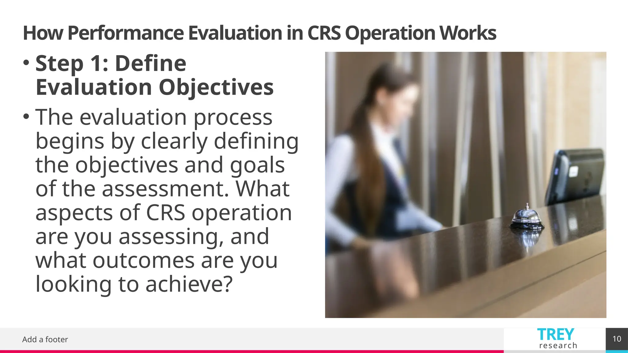 TREY
research
How Performance Evaluation in CRS Operation Works
Add a footer 10
• Step 1: Define
Evaluation Objectives
• The evaluation process
begins by clearly defining
the objectives and goals
of the assessment. What
aspects of CRS operation
are you assessing, and
what outcomes are you
looking to achieve?
 