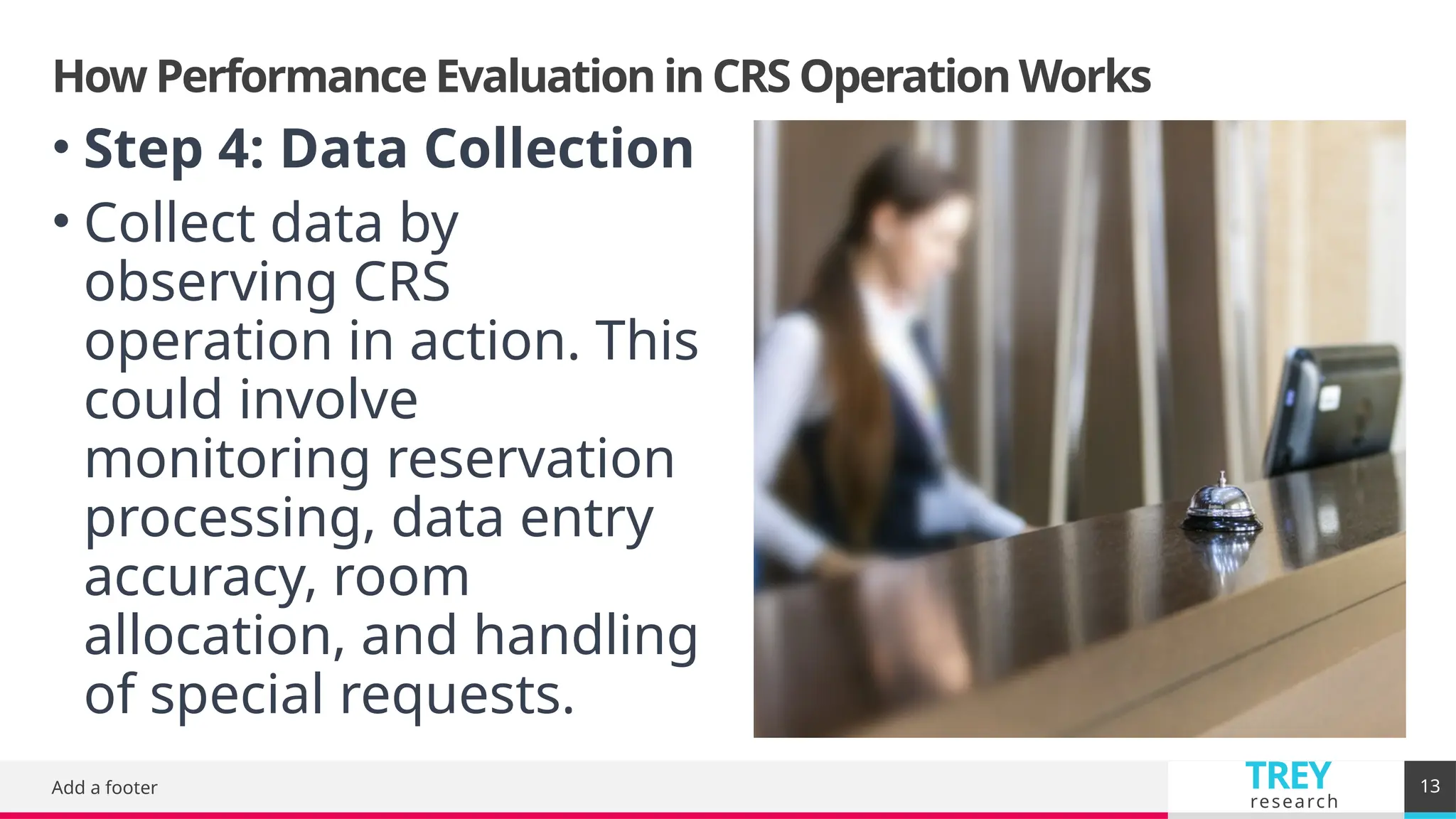 TREY
research
How Performance Evaluation in CRS Operation Works
Add a footer 13
• Step 4: Data Collection
• Collect data by
observing CRS
operation in action. This
could involve
monitoring reservation
processing, data entry
accuracy, room
allocation, and handling
of special requests.
 