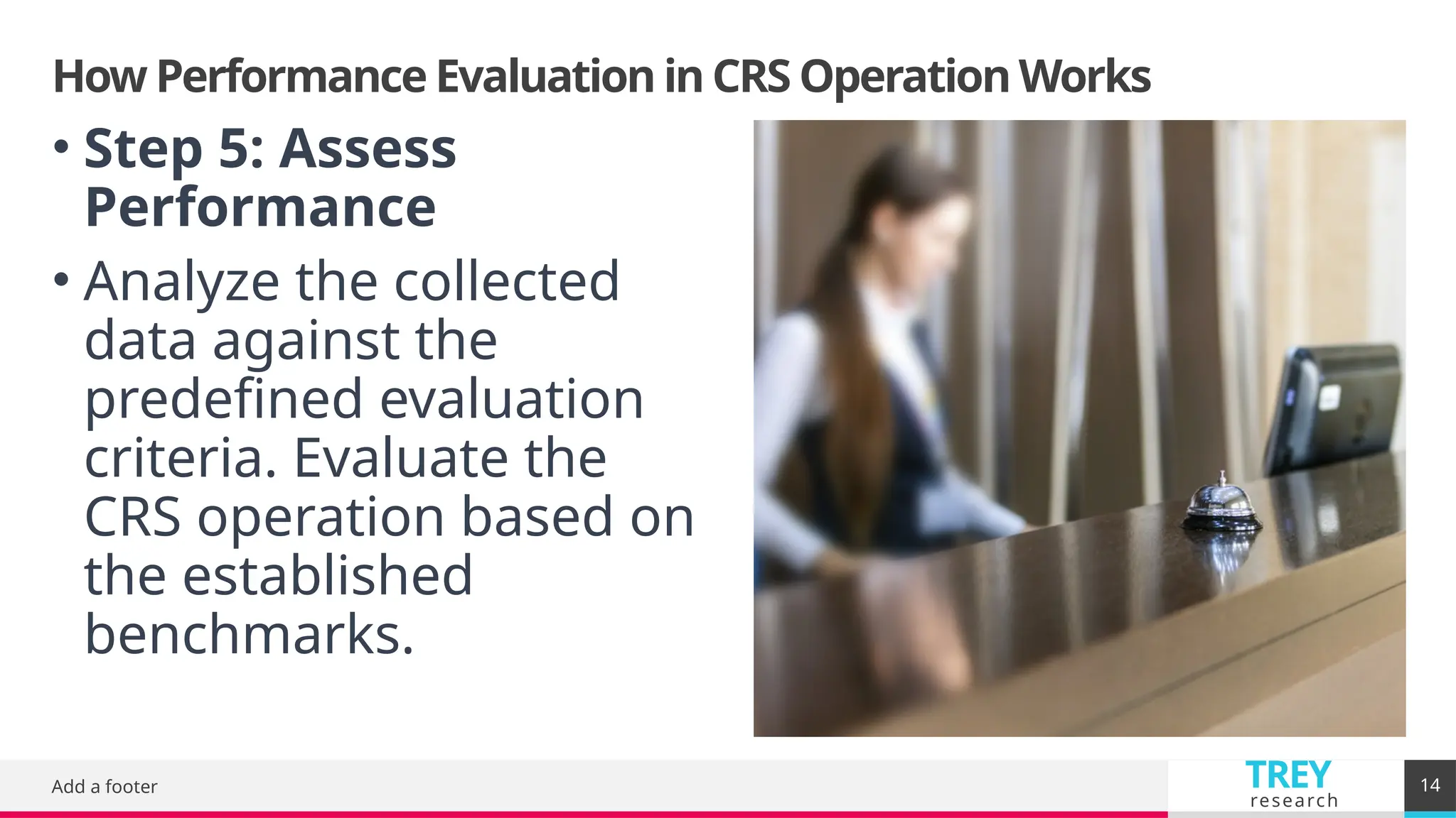 TREY
research
How Performance Evaluation in CRS Operation Works
Add a footer 14
• Step 5: Assess
Performance
• Analyze the collected
data against the
predefined evaluation
criteria. Evaluate the
CRS operation based on
the established
benchmarks.
 