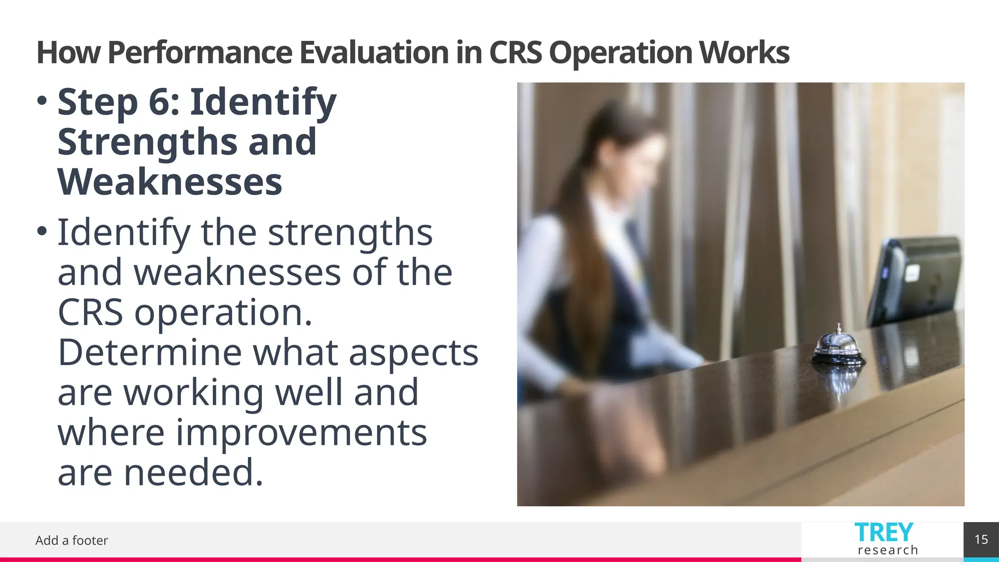 TREY
research
How Performance Evaluation in CRS Operation Works
Add a footer 15
• Step 6: Identify
Strengths and
Weaknesses
• Identify the strengths
and weaknesses of the
CRS operation.
Determine what aspects
are working well and
where improvements
are needed.
 