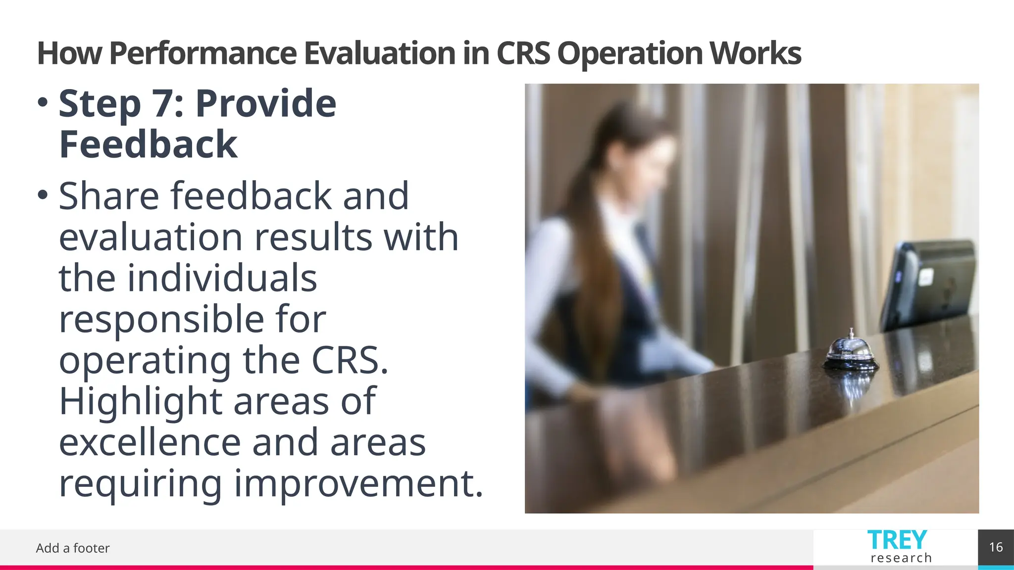TREY
research
How Performance Evaluation in CRS Operation Works
Add a footer 16
• Step 7: Provide
Feedback
• Share feedback and
evaluation results with
the individuals
responsible for
operating the CRS.
Highlight areas of
excellence and areas
requiring improvement.
 