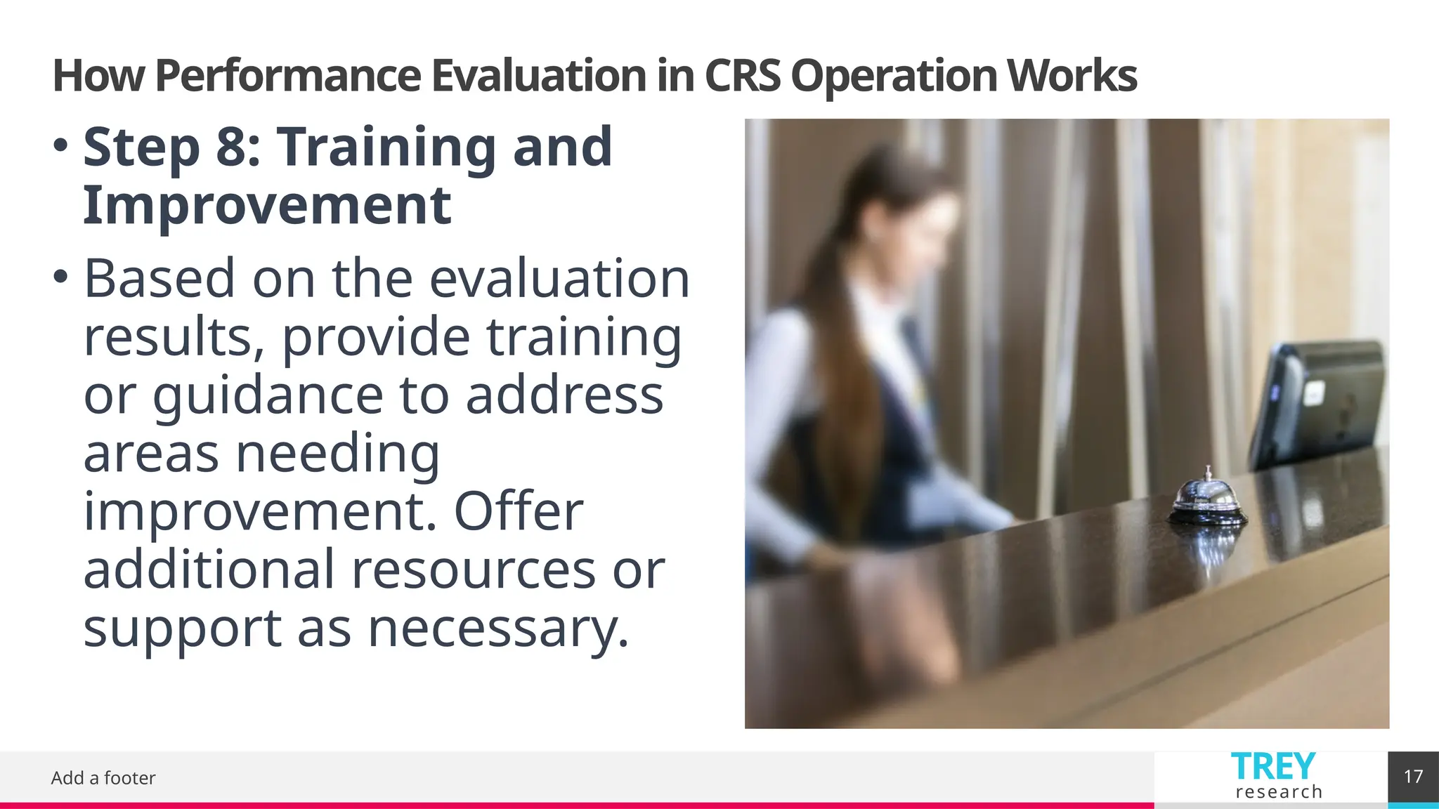 TREY
research
How Performance Evaluation in CRS Operation Works
Add a footer 17
• Step 8: Training and
Improvement
• Based on the evaluation
results, provide training
or guidance to address
areas needing
improvement. Offer
additional resources or
support as necessary.
 