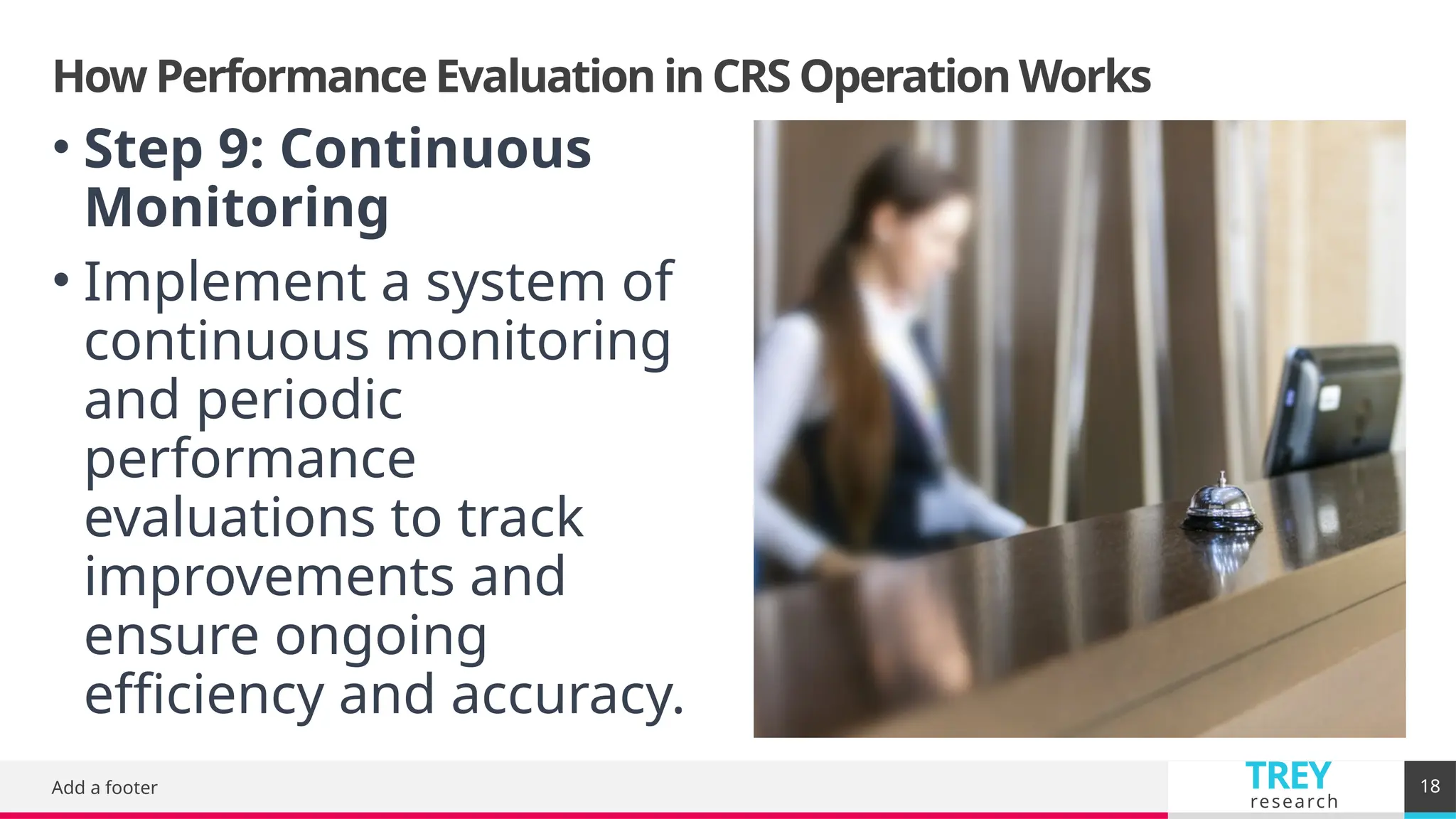 TREY
research
How Performance Evaluation in CRS Operation Works
Add a footer 18
• Step 9: Continuous
Monitoring
• Implement a system of
continuous monitoring
and periodic
performance
evaluations to track
improvements and
ensure ongoing
efficiency and accuracy.
 