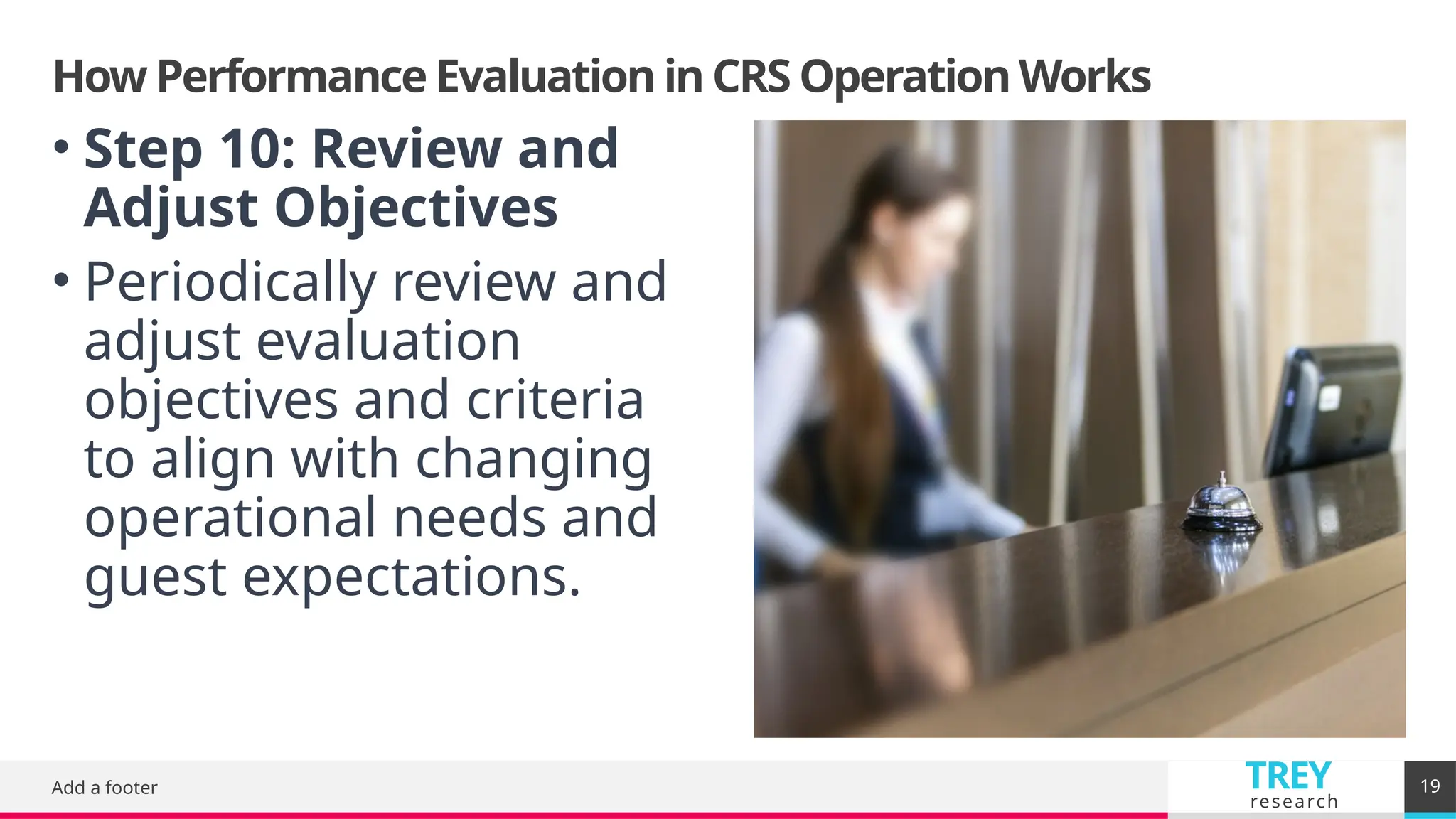TREY
research
How Performance Evaluation in CRS Operation Works
Add a footer 19
• Step 10: Review and
Adjust Objectives
• Periodically review and
adjust evaluation
objectives and criteria
to align with changing
operational needs and
guest expectations.
 