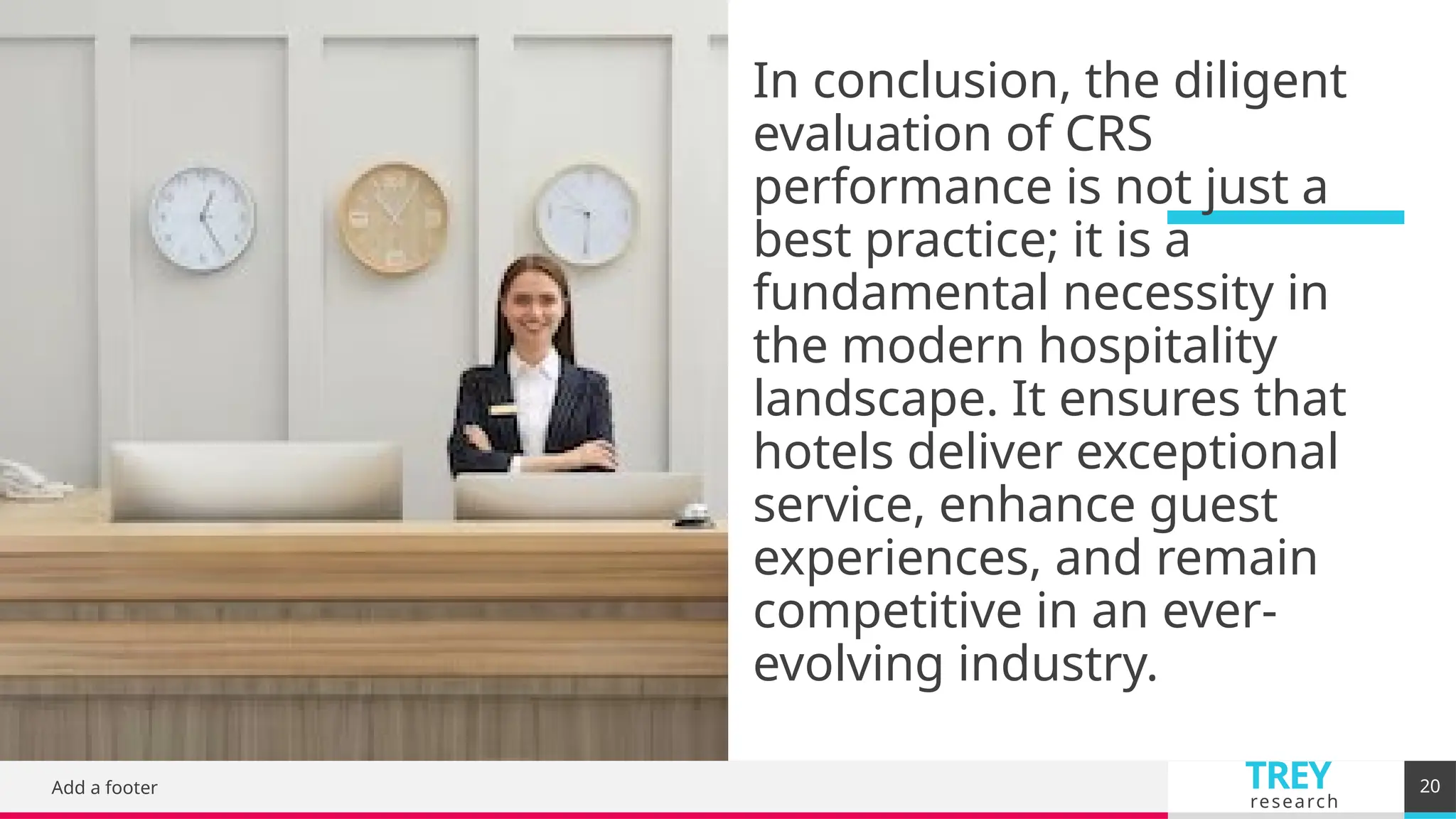 TREY
research
In conclusion, the diligent
evaluation of CRS
performance is not just a
best practice; it is a
fundamental necessity in
the modern hospitality
landscape. It ensures that
hotels deliver exceptional
service, enhance guest
experiences, and remain
competitive in an ever-
evolving industry.
Add a footer 20
 