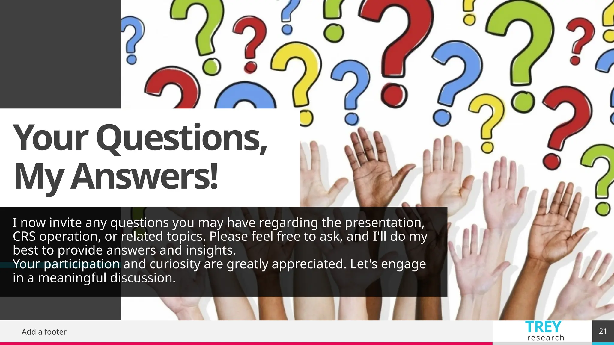 TREY
research
Your Questions,
My Answers!
I now invite any questions you may have regarding the presentation,
CRS operation, or related topics. Please feel free to ask, and I'll do my
best to provide answers and insights.
Your participation and curiosity are greatly appreciated. Let's engage
in a meaningful discussion.
Add a footer 21
 