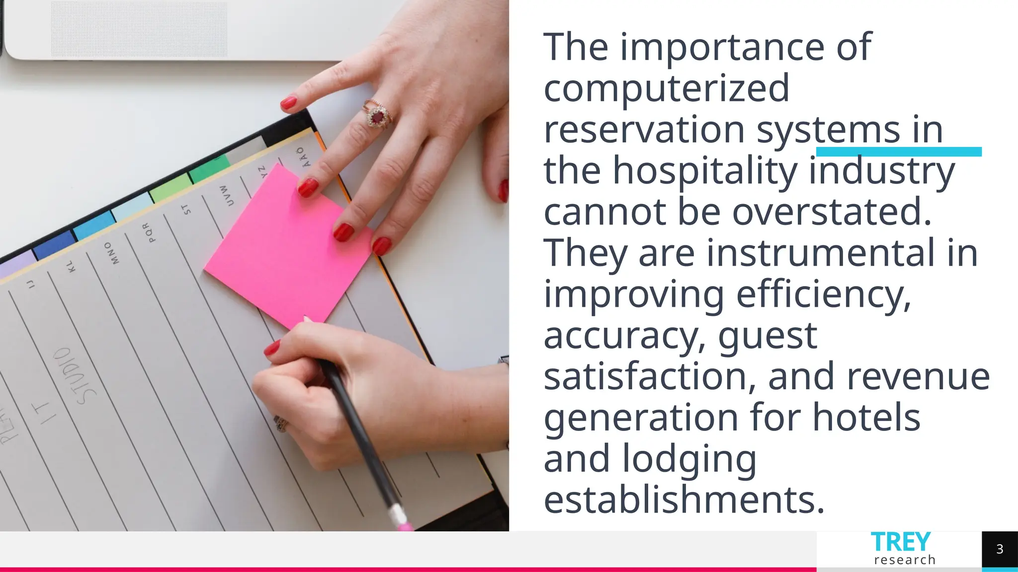 TREY
research
The importance of
computerized
reservation systems in
the hospitality industry
cannot be overstated.
They are instrumental in
improving efficiency,
accuracy, guest
satisfaction, and revenue
generation for hotels
and lodging
establishments.
3
 