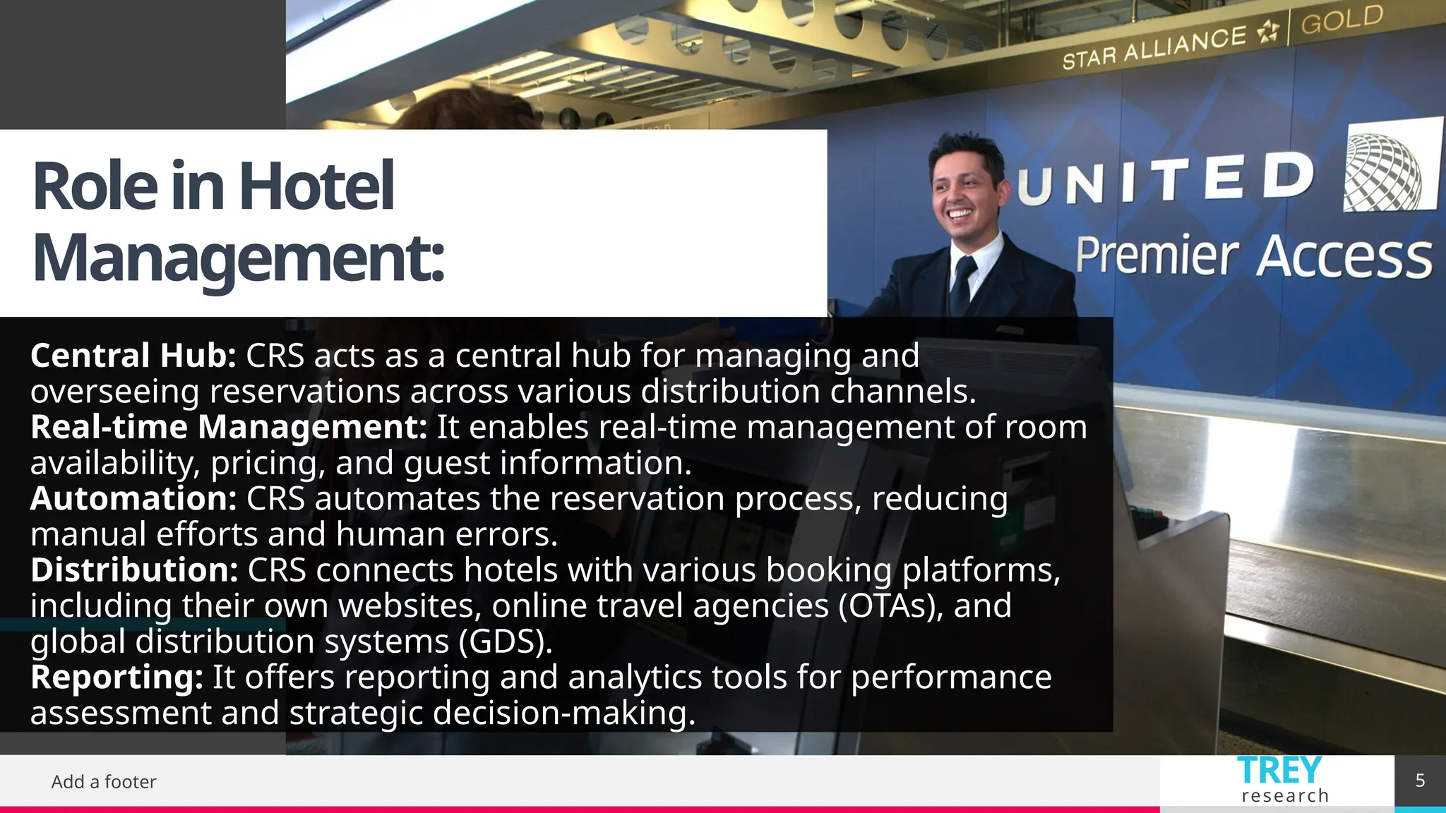 TREY
research
RoleinHotel
Management:
Central Hub: CRS acts as a central hub for managing and
overseeing reservations across various distribution channels.
Real-time Management: It enables real-time management of room
availability, pricing, and guest information.
Automation: CRS automates the reservation process, reducing
manual efforts and human errors.
Distribution: CRS connects hotels with various booking platforms,
including their own websites, online travel agencies (OTAs), and
global distribution systems (GDS).
Reporting: It offers reporting and analytics tools for performance
assessment and strategic decision-making.
Add a footer 5
 