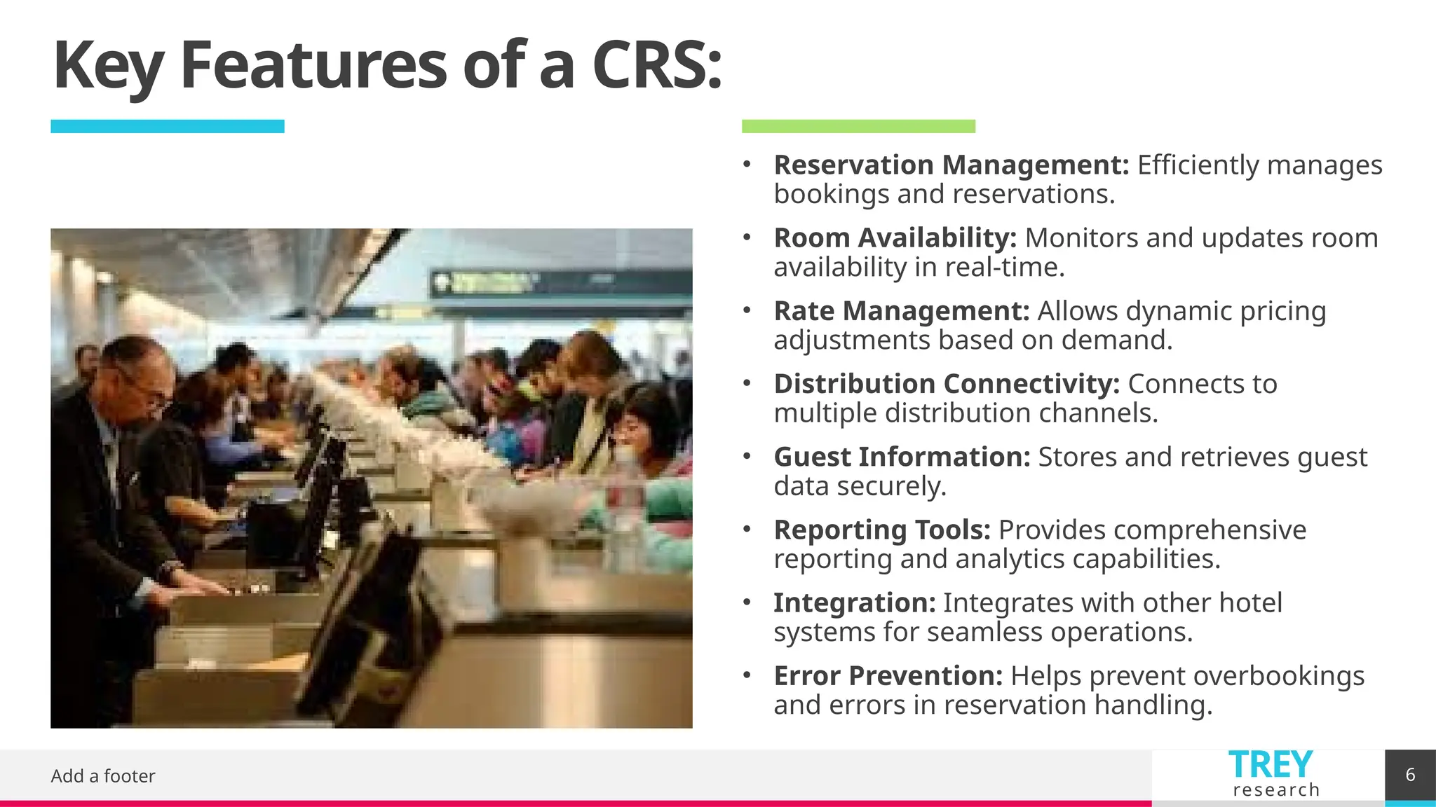 TREY
research
Key Features of a CRS:
Add a footer 6
• Reservation Management: Efficiently manages
bookings and reservations.
• Room Availability: Monitors and updates room
availability in real-time.
• Rate Management: Allows dynamic pricing
adjustments based on demand.
• Distribution Connectivity: Connects to
multiple distribution channels.
• Guest Information: Stores and retrieves guest
data securely.
• Reporting Tools: Provides comprehensive
reporting and analytics capabilities.
• Integration: Integrates with other hotel
systems for seamless operations.
• Error Prevention: Helps prevent overbookings
and errors in reservation handling.
 