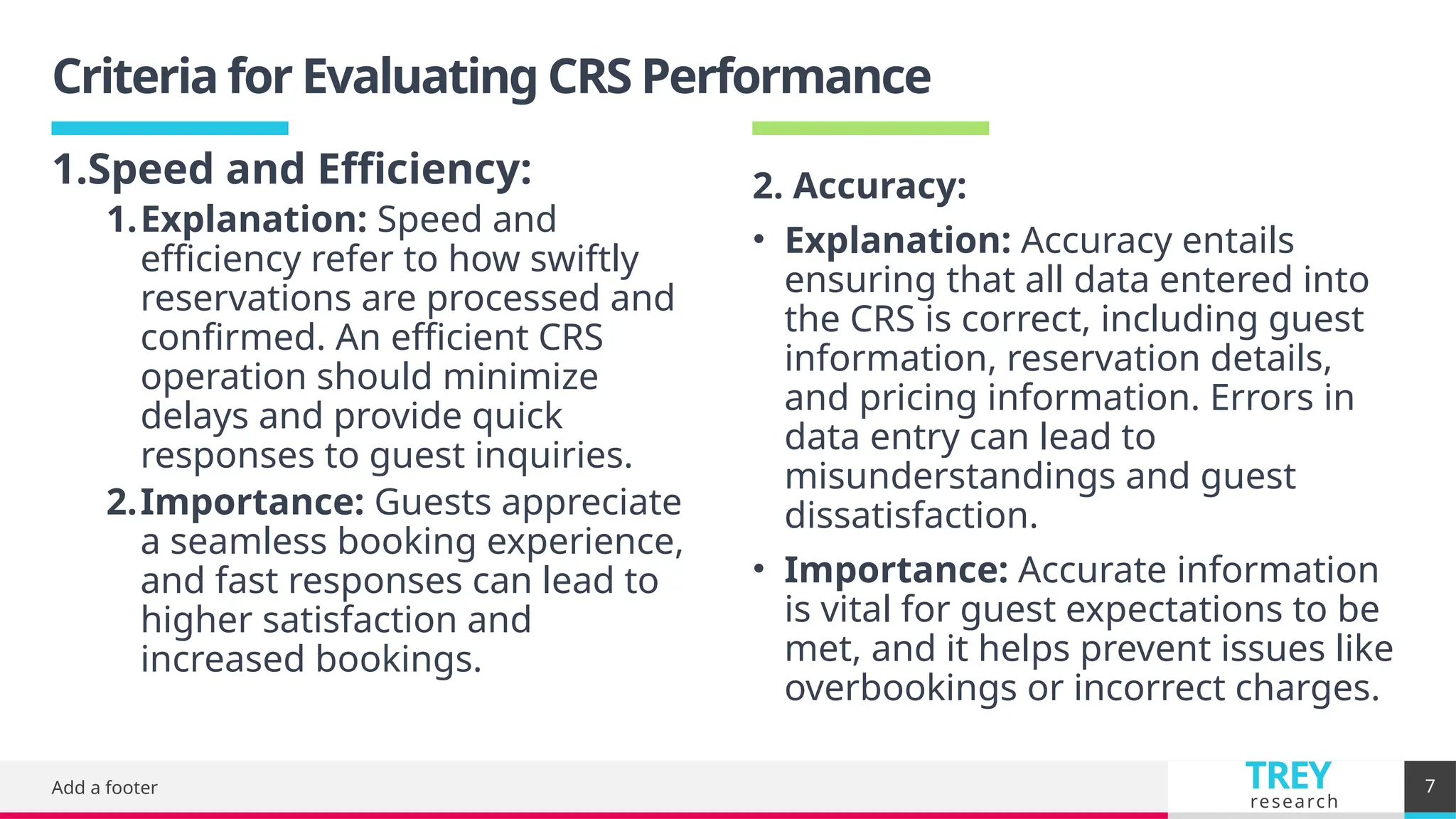 TREY
research
Criteria for Evaluating CRS Performance
Add a footer 7
2. Accuracy:
• Explanation: Accuracy entails
ensuring that all data entered into
the CRS is correct, including guest
information, reservation details,
and pricing information. Errors in
data entry can lead to
misunderstandings and guest
dissatisfaction.
• Importance: Accurate information
is vital for guest expectations to be
met, and it helps prevent issues like
overbookings or incorrect charges.
1.Speed and Efficiency:
1.Explanation: Speed and
efficiency refer to how swiftly
reservations are processed and
confirmed. An efficient CRS
operation should minimize
delays and provide quick
responses to guest inquiries.
2.Importance: Guests appreciate
a seamless booking experience,
and fast responses can lead to
higher satisfaction and
increased bookings.
 