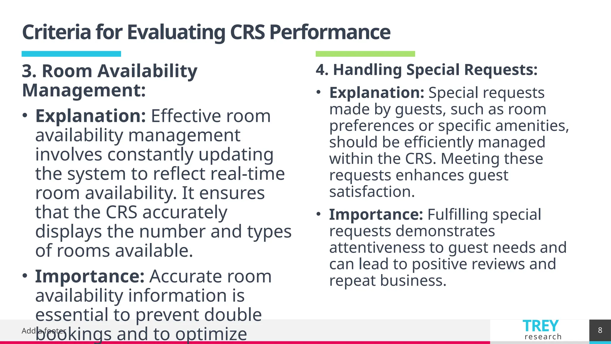 TREY
research
Criteria for Evaluating CRS Performance
Add a footer 8
4. Handling Special Requests:
• Explanation: Special requests
made by guests, such as room
preferences or specific amenities,
should be efficiently managed
within the CRS. Meeting these
requests enhances guest
satisfaction.
• Importance: Fulfilling special
requests demonstrates
attentiveness to guest needs and
can lead to positive reviews and
repeat business.
3. Room Availability
Management:
• Explanation: Effective room
availability management
involves constantly updating
the system to reflect real-time
room availability. It ensures
that the CRS accurately
displays the number and types
of rooms available.
• Importance: Accurate room
availability information is
essential to prevent double
bookings and to optimize
 