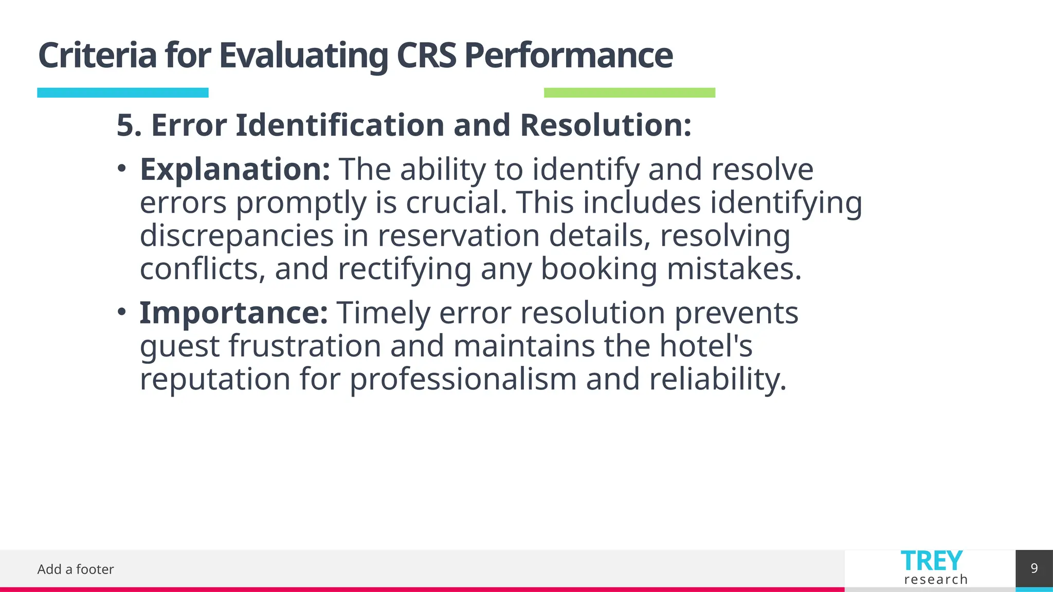 TREY
research
Criteria for Evaluating CRS Performance
Add a footer 9
5. Error Identification and Resolution:
• Explanation: The ability to identify and resolve
errors promptly is crucial. This includes identifying
discrepancies in reservation details, resolving
conflicts, and rectifying any booking mistakes.
• Importance: Timely error resolution prevents
guest frustration and maintains the hotel's
reputation for professionalism and reliability.
 