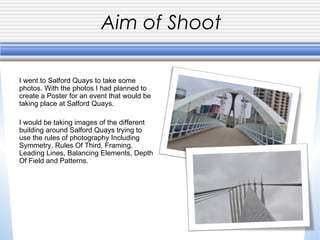 Aim of Shoot
I went to Salford Quays to take some
photos. With the photos I had planned to
create a Poster for an event that would be
taking place at Salford Quays.
I would be taking images of the different
building around Salford Quays trying to
use the rules of photography Including
Symmetry, Rules Of Third, Framing,
Leading Lines, Balancing Elements, Depth
Of Field and Patterns.

 