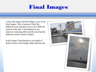 Final Images
I chose the image with the bridge as one of my
final images. This is because I liked the
different levels and there were a few different
colours in the shot. I had planned to use
selective colouring effect and this shot had the
different colours which I needed.
In this Image I had planned to use depth of
field to focus on the bridge rather than the sky.

 