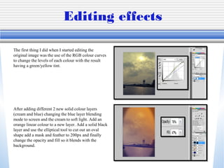 Editing effects
The first thing I did when I started editing the
original image was the use of the RGB colour curves
to change the levels of each colour with the result
having a green/yellow tint.

After adding different 2 new solid colour layers
(cream and blue) changing the blue layer blending
mode to screen and the cream to soft light. Add an
orange linear colour to a new layer. Add a solid black
layer and use the elliptical tool to cut out an oval
shape add a mask and feather to 200px and finally
change the opacity and fill so it blends with the
background.

 
