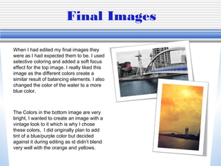 Final Images
When I had edited my final images they
were as I had expected them to be. I used
selective coloring and added a soft focus
effect for the top image. I really liked this
image as the different colors create a
similar result of balancing elements. I also
changed the color of the water to a more
blue color.

The Colors in the bottom image are very
bright, I wanted to create an image with a
vintage look to it which is why I chose
these colors, I did originally plan to add
tint of a blue/purple color but decided
against it during editing as id didn’t blend
very well with the orange and yellows.

 