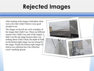 Rejected Images
After looking at the images I had taken, there
were a few that I didn’t believe were good
enough to use.
The images on the left are a few examples of
the images that I didn’t use. There are different
reasons why I didn’t use each of the images, I
didn’t use the top image because there was
nothing about it that I liked, the depth of field
on the bottom right image was too strong for
the image. Finally the bottom right image I had
tried to use reflection but I the reflection
wasn’t anything special.

 