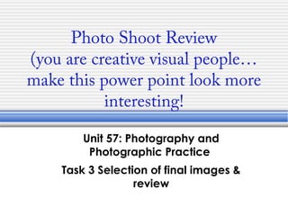 Photo Shoot Review
(you are creative visual people…
make this power point look more
interesting!
Unit 57: Photography and
Photographic Practice
Task 3 Selection of final images &
review

 