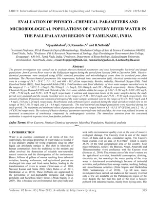 IJRET: International Journal of Research in Engineering and Technology ISSN: 2319-1163
__________________________________________________________________________________________
Volume: 02 Issue: 03 | Mar-2013, Available @ http://www.ijret.org 305
EVALUATION OF PHYSICO - CHEMICAL PARAMETERS AND
MICROBIOLOGICAL POPULATIONS OF CAUVERY RIVER WATER IN
THE PALLIPALAYAM REGION OF TAMILNADU, INDIA
Vijayalakshmi1
, G, Ramadas .V2
and H.Nellaiah3
1
Assistant Professor, PG & Research Dept.of Biotechnology, Hindustan College of Arts & Science Coimbatore 641028,
Tamil Nadu, India, 2
Professor, PG & Research Department of Zoology, Raja Doraisingam Government Arts College,
Sivagangai - 630 561, Tamil Nadu, India, 3
Professor, Department of Biotechnology, Kalasalingam University,
Krishnankoil, TamilNadu, India., researchviji@rediffmail.com, rammarine@yahoo.in, h.nellaiah@klu.ac.in
Abstract
The present investigation was carried out to evaluate physico-chemical parameters and total heterotrophic bacterial and fungal
populations from Cauvery River water in the Pallipalyam region during the period from January 2009 to December 2009 . Physico-
chemical parameters were analyzed using APHA standard procedure and microbiological count done by standard pour plate
technique. The Physico-chemical parameters like temperature, hydroxyl ionic concentration (pH), electrical conductivity recorded
were in a range of 24.7 - 29 C o
, 7.5 - 9.2, and 406 - 982 µS/cm respectively. Besides, turbidity, Dissolved Oxygen (DO), Total
Dissolved Solids (TDS), Total Suspended Solids (TSS ), Total hardness and Total alkalinity of river water samples recorded were in
the ranges of 7 – 11 NTU, 5 - 12mg/L, 291-701mg/L , 3 - 5mg/L, 228-364mg/L, and 139 - 245mg/L respectively. Nitrite, Phosphate,
Chemical Oxygen Demand (COD) and Chloride of the river water exhibits within the ranges of 0.012 - 0.102 mg/L, 0.019 -.023 mg/L,
41.08 - 77.24 mg/L, and 53.56 - 143.16 mg/L respectively. A calcium and magnesium levels of the water samples during the study
period were analyzed and the results recorded were in the ranges of 57.31 - 101.4 mg/L and 27.22 - 57.35 mg/L respectively. The
amount of Sodium, Potassium and Ammonical nitrogen of the water samples estimated were in the ranges of 35.44 - 88.57 mg/L and 3
- 8 mg/L, 5.83 and 3.26 mg/L respectively. Bicarbonates and carbonates levels analyzed during the study period recorded were in the
ranges of 164.7-303.78 mg/L and 2.4 - 9.6 mg/L respectively. The total bacterial and fungal populations were recorded during the
study period. The maximum and minimum values of population density were ranged between 4.3 - 0.5 X 103
CFU/ml, and 3.2 - 0.1 X
103
CFU/ml respectively. The values of Physico-chemical parameters recorded were indicated that, the river was polluted in terms of
increased accumulation of xenobiotics compounds by anthropogenic activities .The immediate attention from the concerned
authorities is required to protect river from further pollution.
Index Terms: River Cauvery, Physico-Chemical parameter, Microbial Population, Statistical analysis
----------------------------------------------------------------------***------------------------------------------------------------------------
1. INTRODUCTION
Water is an essential constituent of all forms of life. Not
surprisingly, the unique properties of water make us wonder if
it was specially created for living organisms since no other
liquid can absolutely replace it. The shift in lifestyles of
human communities from the traditional to the modern and
urban involved the destruction of valuable non-renewable
natural resources and the disintegration of the environment.
Hence, billions of gallons of wastes resulting from industrial
activities, housing settlements, and agricultural process are
discharged into river and fresh water bodies, leading to the
transformation of rivers to sewers (Srinivasan et al. 1980,
Navneet Kumar and Sinha 2010, Mary Helen et al. 2011,
Ramkumar, et al. 2010). These problems are aggravated by
the persistence of non-degradable inorganic and organic
pollutants and hazardous heavy metals (Abida begum et al.
2009). This is because our environmental laws play hide-and-
seek with environmental quality even at the cost of massive
ecological damage. The Cauvery river is one of the major
rivers of India and is also considered sacred. The Cauvery
basin extends over an area of 81,155km2
, which is nearly
24.7% of the total geographical area of the country. Four
major tributaries, namely, the Bhavani, Noyal, Amarvathi and
Thirumanimuthar rivers confluence with the Cauvery river
(Hema et al., 2010). The primary uses of the river’s waters are
for agricultural activities, household consumption, drinking,
electricity etc, but nowadays the water quality of the river
water is deteriorated overwhelmingly because of industrial
activities, and pollution from sewage wastes, washing, bathing
and miscellaneous activities (Abita begum and Harikrishna
2008; Venkatesraju et al. 2010). Up till now, many
investigators have carried out studies on the Cauvery river but
only a few are available on the Pallipalayam region of the
river despite the fact that this part of the river is heavily
polluted with industrial wastes, mainly from dyeing units. The
 
