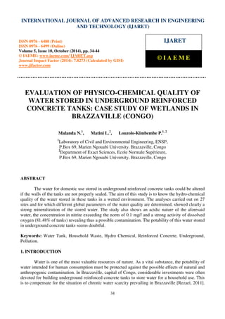 International Journal of Advanced Research in Engineering and Technology (IJARET), ISSN 0976 –
6480(Print), ISSN 0976 – 6499(Online) Volume 5, Issue 10, October (2014), pp. 34-44 © IAEME
34
EVALUATION OF PHYSICO-CHEMICAL QUALITY OF
WATER STORED IN UNDERGROUND REINFORCED
CONCRETE TANKS: CASE STUDY OF WETLANDS IN
BRAZZAVILLE (CONGO)
Malanda N.1
, Matini L.2
, Louzolo-Kimbembe P.1, 2
1
Laboratory of Civil and Environmental Engineering, ENSP,
P.Box 69, Marien Ngouabi University. Brazzaville, Congo
2
Department of Exact Sciences, Ecole Normale Supérieure,
P.Box 69, Marien Ngouabi University, Brazzaville, Congo
ABSTRACT
The water for domestic use stored in underground reinforced concrete tanks could be altered
if the walls of the tanks are not properly sealed. The aim of this study is to know the hydro-chemical
quality of the water stored in these tanks in a wetted environment. The analyses carried out on 27
sites and for which different global parameters of the water quality are determined, showed clearly a
strong mineralization of the stored water. The study also shows an acidic nature of the aforesaid
water, the concentration in nitrite exceeding the norm of 0.1 mg/l and a strong activity of dissolved
oxygen (81.48% of tanks) revealing thus a possible contamination. The potability of this water stored
in underground concrete tanks seems doubtful.
Keywords: Water Tank, Household Waste, Hydro Chemical, Reinforced Concrete, Underground,
Pollution.
1. INTRODUCTION
Water is one of the most valuable resources of nature. As a vital substance, the potability of
water intended for human consumption must be protected against the possible effects of natural and
anthropogenic contamination. In Brazzaville, capital of Congo, considerable investments were often
devoted for building underground reinforced concrete tanks to store water for a household use. This
is to compensate for the situation of chronic water scarcity prevailing in Brazzaville [Rezaei, 2011].
INTERNATIONAL JOURNAL OF ADVANCED RESEARCH IN ENGINEERING
AND TECHNOLOGY (IJARET)
ISSN 0976 - 6480 (Print)
ISSN 0976 - 6499 (Online)
Volume 5, Issue 10, October (2014), pp. 34-44
© IAEME: www.iaeme.com/ IJARET.asp
Journal Impact Factor (2014): 7.8273 (Calculated by GISI)
www.jifactor.com
IJARET
© I A E M E
 