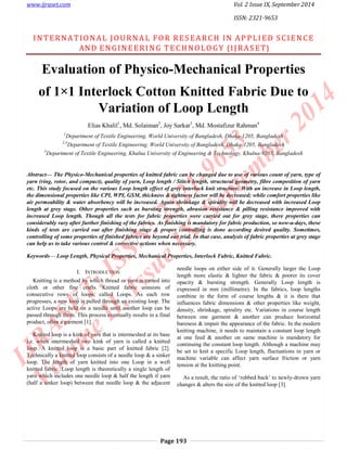 www.ijraset.com Vol. 2 Issue IX, September 2014 
ISSN: 2321-9653 
INTERNATIONAL JOURNA L FOR RES EARCH IN AP PL I ED SC IENC E 
AND ENGINEERING TECHNOLO GY (I JRAS ET) 
Evaluation of Physico-Mechanical Properties 
of 1×1 Interlock Cotton Knitted Fabric Due to 
Variation of Loop Length 
Elias Khalil1, Md. Solaiman2, Joy Sarkar3, Md. Mostafizur Rahman4 
1Department of Textile Engineering, World University of Bangladesh, Dhaka-1205, Bangladesh 
2,4Department of Textile Engineering, World University of Bangladesh, Dhaka-1205, Bangladesh 
3Department of Textile Engineering, Khulna University of Engineering & Technology, Khulna-9203, Bangladesh 
Abstract— The Physico-Mechanical properties of knitted fabric can be changed due to use of various count of yarn, type of 
yarn (ring, rotor, and compact), quality of yarn, Loop length / Stitch length, structural geometry, fibre composition of yarn 
etc. This study focused on the various Loop length effect of grey interlock knit structure. With an increase in Loop length, 
the dimensional properties like CPI, WPI, GSM, thickness & tightness factor will be decreased; while comfort properties like 
air permeability & water absorbency will be increased. Again shrinkage & spirality will be decreased with increased Loop 
length at grey stage. Other properties such as bursting strength, abrasion resistance & pilling resistance improved with 
increased Loop length. Though all the tests for fabric properties were carried out for grey stage, there properties can 
considerably vary after further finishing of the fabrics. As finishing is mandatory for fabric production, so now-a-days, these 
kinds of tests are carried out after finishing stage & proper controlling is done according desired quality. Sometimes, 
controlling of some properties of finished fabrics are beyond our trial. In that case, analysis of fabric properties at grey stage 
can help us to take various control & corrective actions when necessary. 
Keywords— Loop Length, Physical Properties, Mechanical Properties, Interlock Fabric, Knitted Fabric. 
Page 193 
I. INTRODUCTION 
Knitting is a method by which thread or yarn is turned into 
cloth or other fine crafts. Knitted fabric consists of 
consecutive rows of loops, called Loops. As each row 
progresses, a new loop is pulled through an existing loop. The 
active Loops are held on a needle until another loop can be 
passed through them. This process eventually results in a final 
product, often a garment [1]. 
Knitted loop is a kink of yarn that is intermeshed at its base 
i.e. when intermeshed two kink of yarn is called a knitted 
loop. A knitted loop is a basic part of knitted fabric [2]. 
Technically a knitted loop consists of a needle loop & a sinker 
loop. The length of yarn knitted into one Loop in a weft 
knitted fabric. Loop length is theoretically a single length of 
yarn which includes one needle loop & half the length if yarn 
(half a sinker loop) between that needle loop & the adjacent 
needle loops on either side of it. Generally larger the Loop 
length more elastic & lighter the fabric & poorer its cover 
opacity & bursting strength. Generally Loop length is 
expressed in mm (millimetre). In the fabrics, loop lengths 
combine in the form of course lengths & it is there that 
influences fabric dimensions & other properties like weight, 
density, shrinkage, spirality etc. Variations in course length 
between one garment & another can produce horizontal 
bareness & impair the appearance of the fabric. In the modern 
knitting machine, it needs to maintain a constant loop length 
at one feed & another on same machine is mandatory for 
continuing the constant loop length. Although a machine may 
be set to knit a specific Loop length, fluctuations in yarn or 
machine variable can affect yarn surface friction or yarn 
tension at the knitting point. 
As a result, the ratio of ‘robbed back’ to newly-drown yarn 
changes & alters the size of the knitted loop [3]. 
 