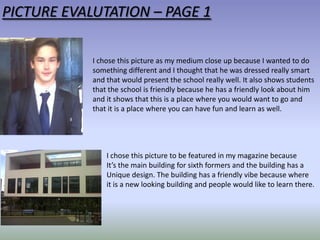 PICTURE EVALUTATION – PAGE 1
I chose this picture as my medium close up because I wanted to do
something different and I thought that he was dressed really smart
and that would present the school really well. It also shows students
that the school is friendly because he has a friendly look about him
and it shows that this is a place where you would want to go and
that it is a place where you can have fun and learn as well.

I chose this picture to be featured in my magazine because
It’s the main building for sixth formers and the building has a
Unique design. The building has a friendly vibe because where
it is a new looking building and people would like to learn there.

 