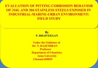 By
P. DHAIVEEGAN
EVALUATION OF PITTING CORROSION BEHAVIOR
OF 316L AND 304 STAINLESS STEELS EXPOSED IN
INDUSTRIAL-MARINE-URBAN ENVIRONMENT:
FIELD STUDY
Under the Guidance of
Dr. N. RAJENDRAN
Professor
Department of Chemistry
Anna University
Chennai-600025
 