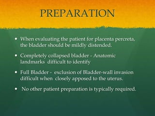 PREPARATION
 When evaluating the patient for placenta percreta,
the bladder should be mildly distended.
 Completely collapsed bladder - Anatomic
landmarks difficult to identify
 Full Bladder - exclusion of Bladder-wall invasion
difficult when closely apposed to the uterus.
 No other patient preparation is typically required.
 