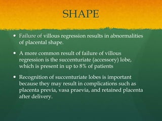 SHAPE
 Failure of villous regression results in abnormalities
of placental shape.
 A more common result of failure of villous
regression is the succenturiate (accessory) lobe,
which is present in up to 8% of patients
 Recognition of succenturiate lobes is important
because they may result in complications such as
placenta previa, vasa praevia, and retained placenta
after delivery.
 