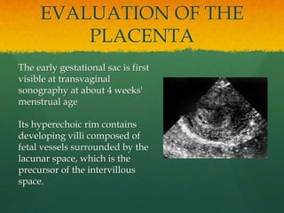 EVALUATION OF THE
PLACENTA
The early gestational sac is first
visible at transvaginal
sonography at about 4 weeks'
menstrual age
Its hyperechoic rim contains
developing villi composed of
fetal vessels surrounded by the
lacunar space, which is the
precursor of the intervillous
space.
 