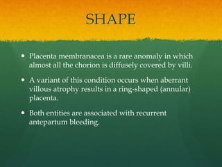 SHAPE
 Placenta membranacea is a rare anomaly in which
almost all the chorion is diffusely covered by villi.
 A variant of this condition occurs when aberrant
villous atrophy results in a ring-shaped (annular)
placenta.
 Both entities are associated with recurrent
antepartum bleeding.
 