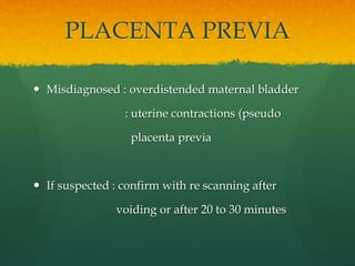 PLACENTA PREVIA
 Misdiagnosed : overdistended maternal bladder
: uterine contractions (pseudo
placenta previa
 If suspected : confirm with re scanning after
voiding or after 20 to 30 minutes
 