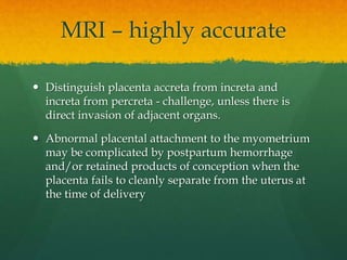  Distinguish placenta accreta from increta and
increta from percreta - challenge, unless there is
direct invasion of adjacent organs.
 Abnormal placental attachment to the myometrium
may be complicated by postpartum hemorrhage
and/or retained products of conception when the
placenta fails to cleanly separate from the uterus at
the time of delivery
MRI – highly accurate
 