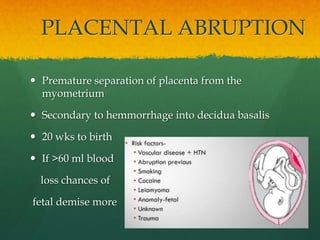 PLACENTAL ABRUPTION
 Premature separation of placenta from the
myometrium
 Secondary to hemmorrhage into decidua basalis
 20 wks to birth
 If >60 ml blood
loss chances of
fetal demise more
 