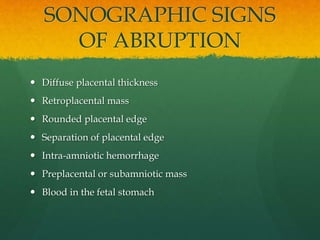 SONOGRAPHIC SIGNS
OF ABRUPTION
 Diffuse placental thickness
 Retroplacental mass
 Rounded placental edge
 Separation of placental edge
 Intra-amniotic hemorrhage
 Preplacental or subamniotic mass
 Blood in the fetal stomach
 