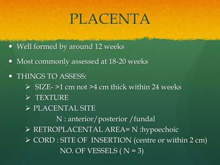 PLACENTA
 Well formed by around 12 weeks
 Most commonly assessed at 18-20 weeks
 THINGS TO ASSESS:
 SIZE- >1 cm not >4 cm thick within 24 weeks
 TEXTURE
 PLACENTAL SITE
N : anterior/posterior /fundal
 RETROPLACENTAL AREA= N :hypoechoic
 CORD : SITE OF INSERTION (centre or within 2 cm)
NO. OF VESSELS ( N = 3)
 