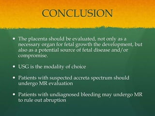 CONCLUSION
 The placenta should be evaluated, not only as a
necessary organ for fetal growth the development, but
also as a potential source of fetal disease and/or
compromise.
 USG is the modality of choice
 Patients with suspected accreta spectrum should
undergo MR evaluation
 Patients with undiagnosed bleeding may undergo MR
to rule out abruption
 