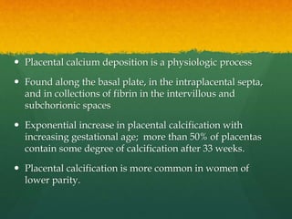  Placental calcium deposition is a physiologic process
 Found along the basal plate, in the intraplacental septa,
and in collections of fibrin in the intervillous and
subchorionic spaces
 Exponential increase in placental calcification with
increasing gestational age; more than 50% of placentas
contain some degree of calcification after 33 weeks.
 Placental calcification is more common in women of
lower parity.
 