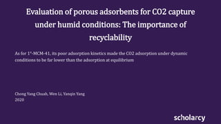 Evaluation of porous adsorbents for CO2 capture
under humid conditions: The importance of
recyclability
As for 1°-MCM-41, its poor adsorption kinetics made the CO2 adsorption under dynamic
conditions to be far lower than the adsorption at equilibrium
Chong Yang Chuah, Wen Li, Yanqin Yang
2020
 