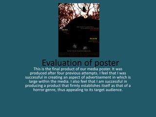 Evaluationour media poster. It was
    This is the final product of
                                 of poster
   produced after four previous attempts. I feel that I was
successful in creating an aspect of advertisement in which is
  large within the media. I also feel that I am successful in
producing a product that firmly establishes itself as that of a
     horror genre, thus appealing to its target audience.
 