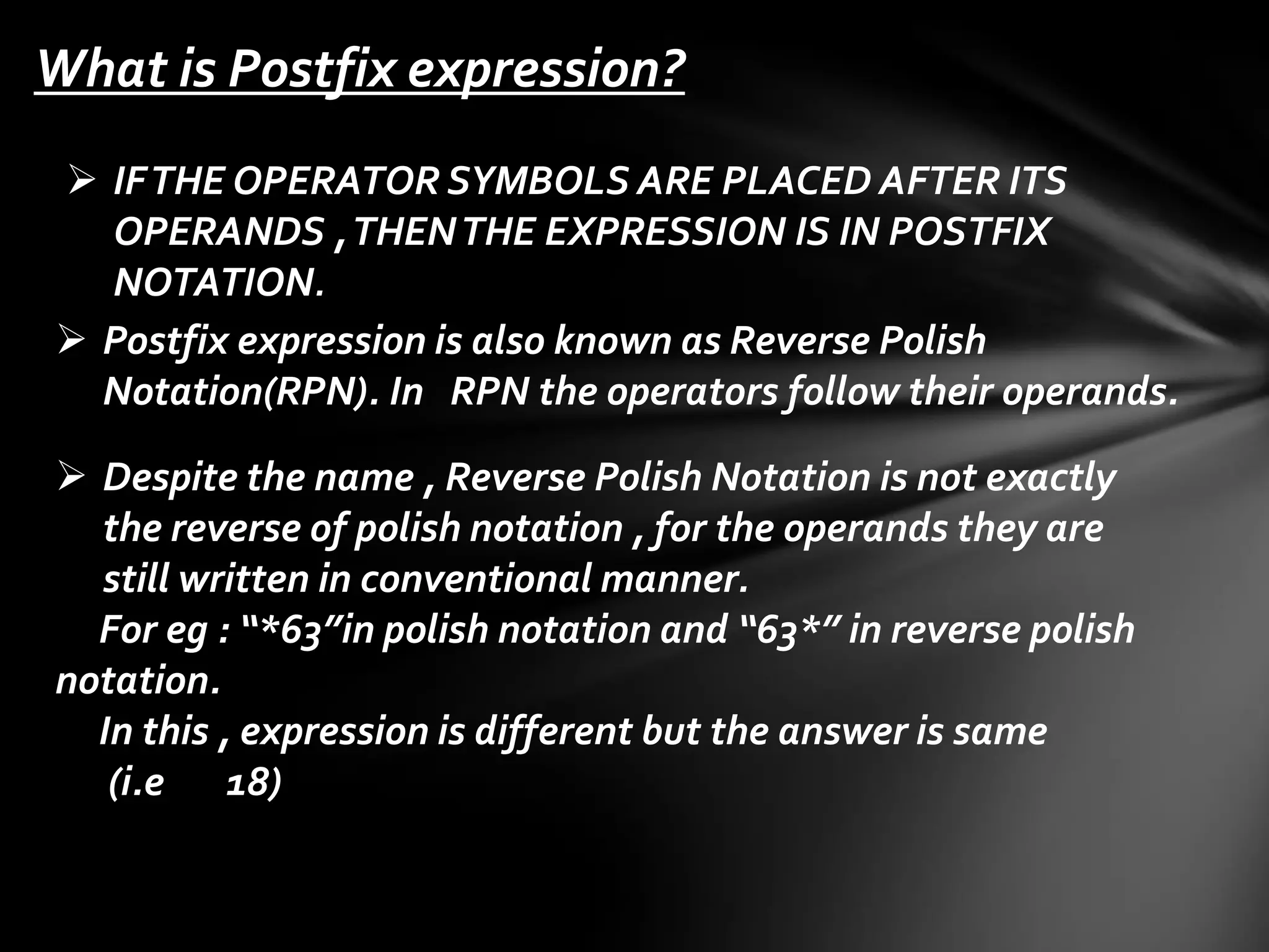 What is Postfix expression?
 IF THE OPERATOR SYMBOLS ARE PLACED AFTER ITS
OPERANDS , THEN THE EXPRESSION IS IN POSTFIX
NOTATION.
 Postfix expression is also known as Reverse Polish
Notation(RPN). In RPN the operators follow their operands.
 Despite the name , Reverse Polish Notation is not exactly
the reverse of polish notation , for the operands they are
still written in conventional manner.
For eg : “*63”in polish notation and “63*” in reverse polish
notation.
In this , expression is different but the answer is same
(i.e 18)

 