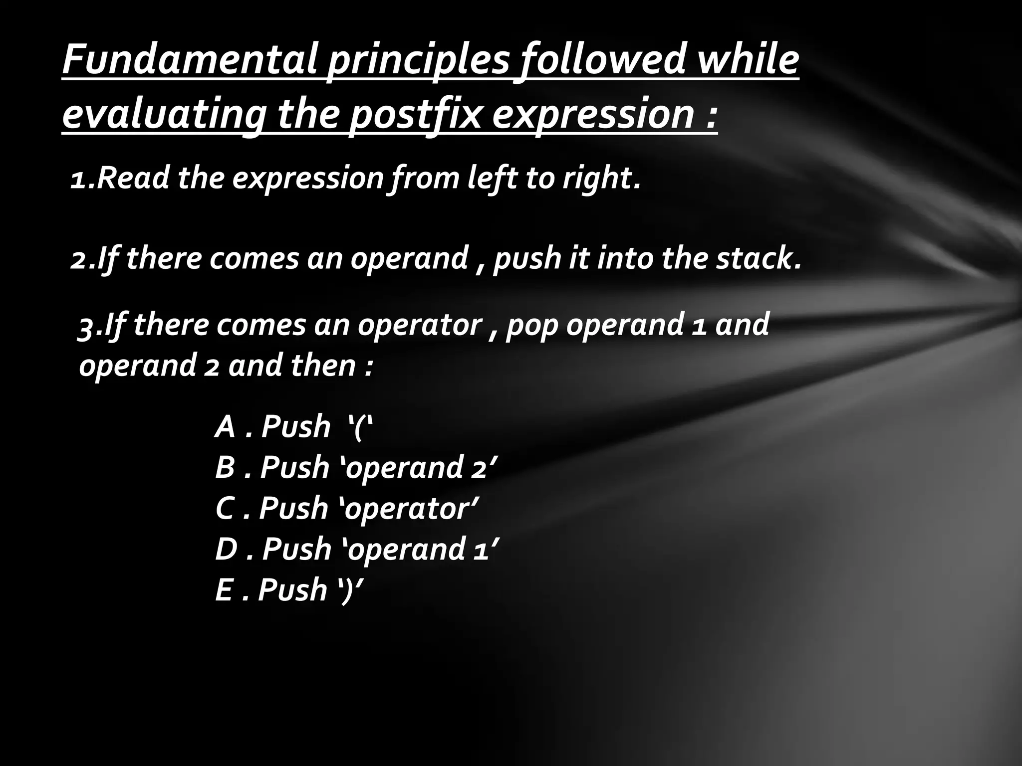 Fundamental principles followed while
evaluating the postfix expression :
1.Read the expression from left to right.
2.If there comes an operand , push it into the stack.
3.If there comes an operator , pop operand 1 and
operand 2 and then :

A . Push ‘(‘
B . Push ‘operand 2’
C . Push ‘operator’
D . Push ‘operand 1’
E . Push ‘)’

 