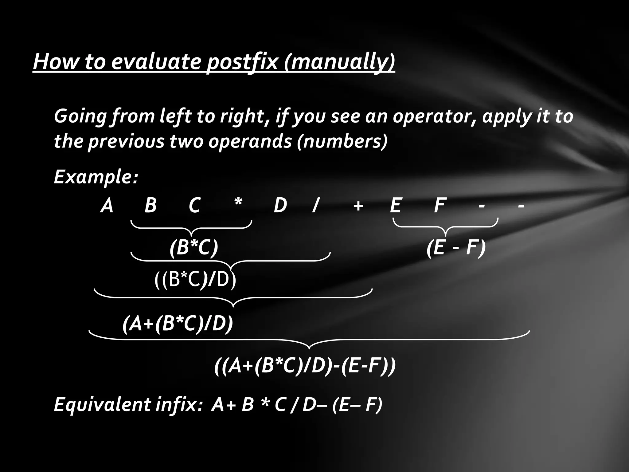 How to evaluate postfix (manually)
Going from left to right, if you see an operator, apply it to
the previous two operands (numbers)

Example:
A B

C

*

D

/

+

E

(B*C)
((B*C)/D)
(A+(B*C)/D)

((A+(B*C)/D)-(E-F))
Equivalent infix: A+ B * C / D– (E– F)

F

-

(E – F)

-

 