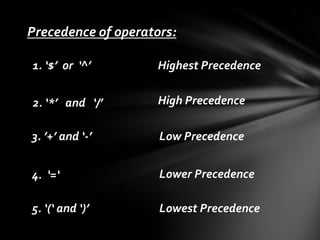 Precedence of operators:
1. ‘$’ or ‘^’

Highest Precedence

2. ‘*’ and ‘/’

High Precedence

3. ’+’ and ‘-’

Low Precedence

4. ‘=‘

Lower Precedence

5. ‘(‘ and ‘)’

Lowest Precedence

 