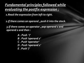 Fundamental principles followed while
evaluating the postfix expression :
1.Read the expression from left to right.
2.If there comes an operand , push it into the stack.
3.If there comes an operator , pop operand 1 and
operand 2 and then :

A . Push ‘(‘
B . Push ‘operand 2’
C . Push ‘operator’
D . Push ‘operand 1’
E . Push ‘)’

 