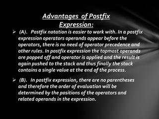 Advantages of Postfix
Expression:
 (A). Postfix notation is easier to work with. In a postfix
expression operators operands appear before the
operators, there is no need of operator precedence and
other rules. In postfix expression the topmost operands
are popped off and operator is applied and the result is
again pushed to the stack and thus finally the stack
contains a single value at the end of the process.
 (B). In postfix expression, there are no parentheses
and therefore the order of evaluation will be
determined by the positions of the operators and
related operands in the expression.

 