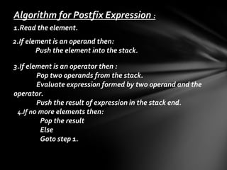 Algorithm for Postfix Expression :
1.Read the element.
2.If element is an operand then:
Push the element into the stack.
3.If element is an operator then :
Pop two operands from the stack.
Evaluate expression formed by two operand and the
operator.
Push the result of expression in the stack end.
4.If no more elements then:
Pop the result
Else
Goto step 1.

 