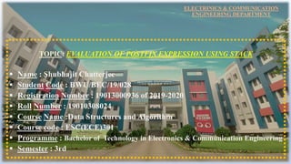 ELECTRINICS & COMMUNICATION
ENGINEERING DEPARTMENT
TOPIC: EVALUATION OF POSTFIX EXPRESSION USING STACK
 Name : Shubhajit Chatterjee
 Student Code : BWU/BEC/19/028
 Registration Number : 19013000936 of 2019-2020
 Roll Number : 19010308024
 Course Name :Data Structures and Algorithm
 Course code : ESC(ECE)301
 Programme : Bachelor of Technology in Electronics & Communication Engineering
 Semester : 3rd
 