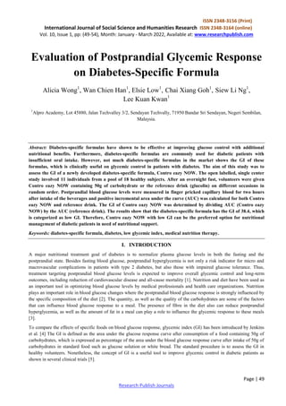 ISSN 2348-3156 (Print)
International Journal of Social Science and Humanities Research ISSN 2348-3164 (online)
Vol. 10, Issue 1, pp: (49-54), Month: January - March 2022, Available at: www.researchpublish.com
Page | 49
Research Publish Journals
Evaluation of Postprandial Glycemic Response
on Diabetes-Specific Formula
Alicia Wong1
, Wan Chien Han1
, Elsie Low1
, Chai Xiang Goh1
, Siew Li Ng1
,
Lee Kuan Kwan1
1
Alpro Academy, Lot 45880, Jalan Techvalley 3/2, Sendayan Techvally, 71950 Bandar Sri Sendayan, Negeri Sembilan,
Malaysia.
Abstract: Diabetes-specific formulas have shown to be effective at improving glucose control with additional
nutritional benefits. Furthermore, diabetes-specific formulas are commonly used for diabetic patients with
insufficient oral intake. However, not much diabetes-specific formulas in the market shows the GI of these
formulas, which is clinically useful on glycemic control in patients with diabetes. The aim of this study was to
assess the GI of a newly developed diabetes-specific formula, Contro eazy NOW. The open labelled, single center
study involved 11 individuals from a pool of 18 healthy subjects. After an overnight fast, volunteers were given
Contro eazy NOW containing 50g of carbohydrate or the reference drink (glucolin) on different occasions in
random order. Postprandial blood glucose levels were measured in finger pricked capillary blood for two hours
after intake of the beverages and positive incremental area under the curve (AUC) was calculated for both Contro
eazy NOW and reference drink. The GI of Contro eazy NOW was determined by dividing AUC (Contro eazy
NOW) by the AUC (reference drink). The results show that the diabetes-specific formula has the GI of 38.4, which
is categorized as low GI. Therefore, Contro eazy NOW with low GI can be the preferred option for nutritional
management of diabetic patients in need of nutritional support.
Keywords: diabetes-specific formula, diabetes, low glycemic index, medical nutrition therapy.
I. INTRODUCTION
A major nutritional treatment goal of diabetes is to normalize plasma glucose levels in both the fasting and the
postprandial state. Besides fasting blood glucose, postprandial hyperglycemia is not only a risk indicator for micro and
macrovascular complications in patients with type 2 diabetes, but also those with impaired glucose tolerance. Thus,
treatment targeting postprandial blood glucose levels is expected to improve overall glycemic control and long-term
outcomes, including reduction of cardiovascular disease and all-cause mortality [1]. Nutrition and diet have been used as
an important tool in optimizing blood glucose levels by medical professionals and health care organizations. Nutrition
plays an important role in blood glucose changes where the postprandial blood glucose response is strongly influenced by
the specific composition of the diet [2]. The quantity, as well as the quality of the carbohydrates are some of the factors
that can influence blood glucose response to a meal. The presence of fibre in the diet also can reduce postprandial
hyperglycemia, as well as the amount of fat in a meal can play a role to influence the glycemic response to these meals
[3].
To compare the effects of specific foods on blood glucose response, glycemic index (GI) has been introduced by Jenkins
et al. [4] The GI is defined as the area under the glucose response curve after consumption of a food containing 50g of
carbohydrates, which is expressed as percentage of the area under the blood glucose response curve after intake of 50g of
carbohydrates in standard food such as glucose solution or white bread. The standard procedure is to assess the GI in
healthy volunteers. Nonetheless, the concept of GI is a useful tool to improve glycemic control in diabetic patients as
shown in several clinical trials [5].
 