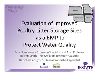 Evaluation of Improved
Poultry Litter Storage Sites
as a BMP to
Protect Water Quality
Peter Tomlinson – Extension Specialist and Asst. Professor 
Barrett Smith – MS Graduate Research Assistant
Herschel George – SE Kansas Watershed Specialist
 